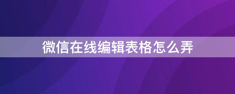 微信在线编辑表格怎么弄（如何在微信中在线编辑表格）