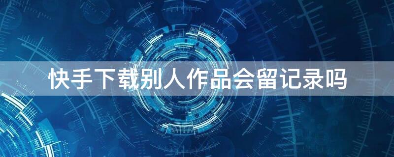 快手下载别人作品会留记录吗（快手下载别人作品会知道吗）