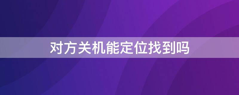 对方关机能定位找到吗（对方关机可以定位找到他吗）