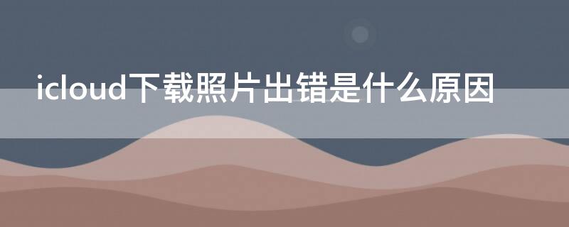 icloud下载照片出错是什么原因 在icloud下载照片出错是什么原因