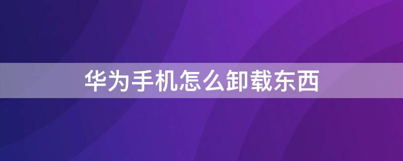 华为手机怎么卸载东西 华为手机卸载东西怎么卸