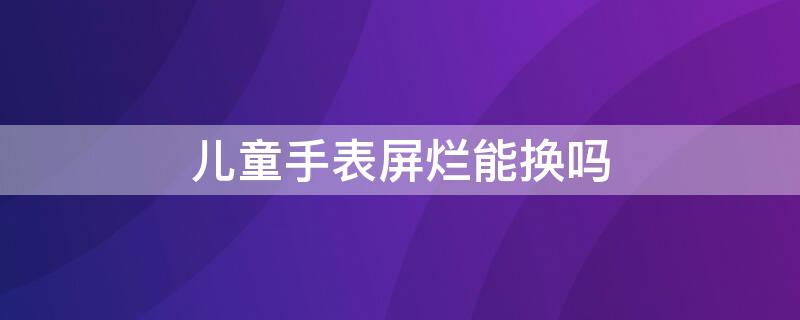 儿童手表屏烂能换吗（儿童手表玻璃碎了有保修吗）