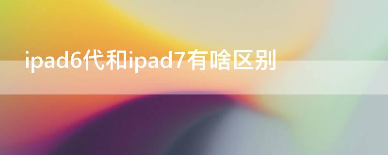 ipad6代和ipad7有啥区别（ipad六代和七代的区别）