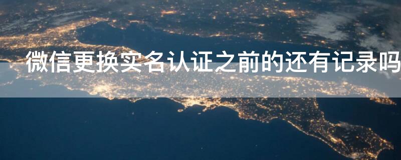 微信更换实名认证之前的还有记录吗（微信更换实名认证后微信聊天记录还有吗）