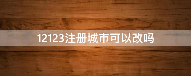 12123注册城市可以改吗 12123注册省份能改吗