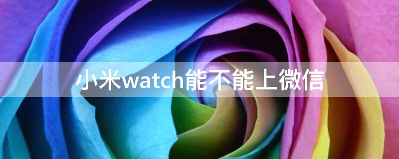 小米watch能不能上微信 小米watch微信可以独立使用吗