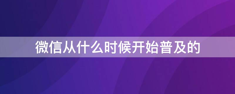 微信从什么时候开始普及的（微信是从哪一年开始普及的）