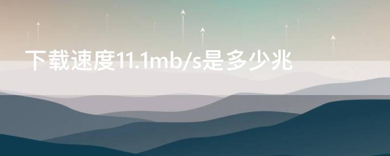 下载速度11.1mb/s是多少兆 下载速度111mbs是多少兆