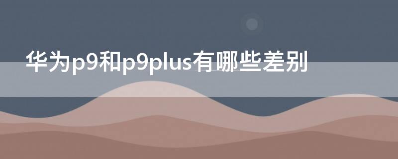 华为p9和p9plus有哪些差别（华为p9和p9plus有什么区别）