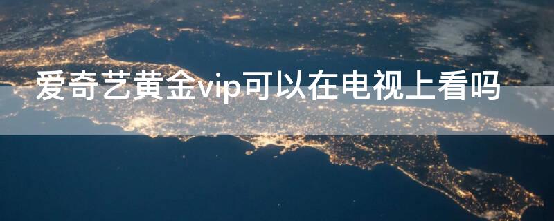 爱奇艺黄金vip可以在电视上看吗（爱奇艺黄金VIP可以在电视上用吗）