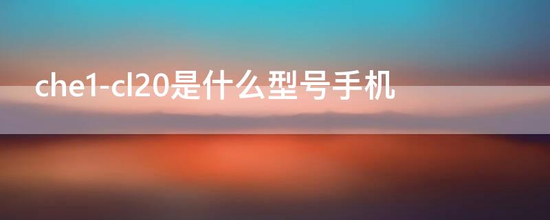 che1-cl20是什么型号手机（che1-cl10是什么型号手机）