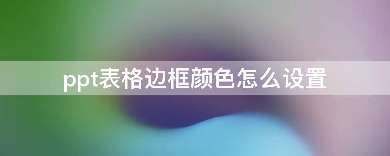 ppt表格边框颜色怎么设置 ppt里表格边框颜色怎么设置