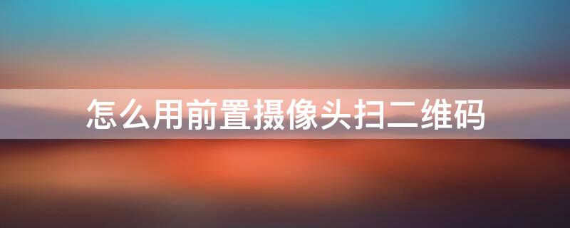 怎么用前置摄像头扫二维码 苹果手机怎么用前置摄像头扫二维码