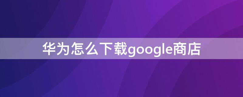 华为怎么下载google商店 华为如何下载google商店