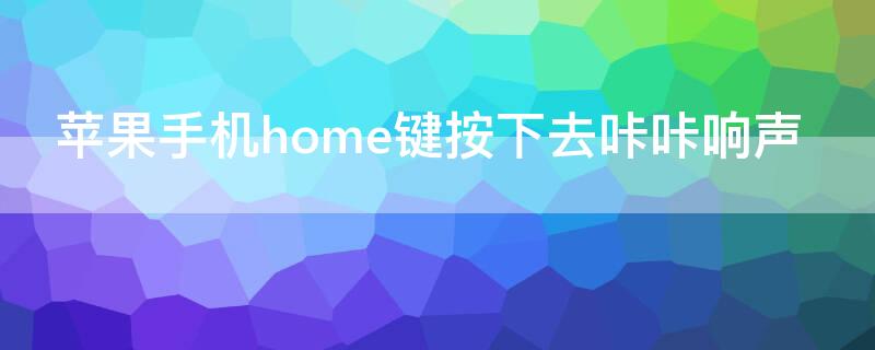 iPhone手机home键按下去咔咔响声（苹果手机home键一按咔咔响）