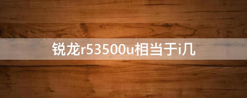 锐龙r53500u相当于i几（锐龙r53500u相当于英特尔）