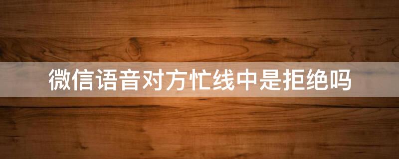 微信语音对方忙线中是拒绝吗 微信语音对方忙线中和对方已拒绝的区别