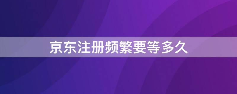 京东注册频繁要等多久 京东账号频繁注册要等多久