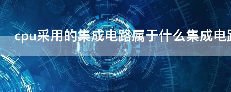 cpu采用的集成电路属于什么集成电路 目前pc机中cpu芯片采用的集成电路属于什么电路