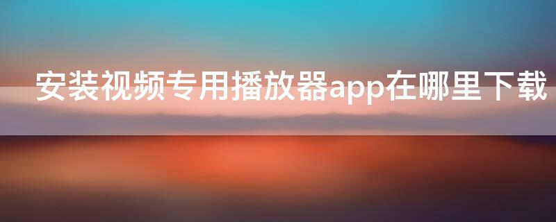 安装视频专用播放器app在哪里下载（下载app播放器安装使用）