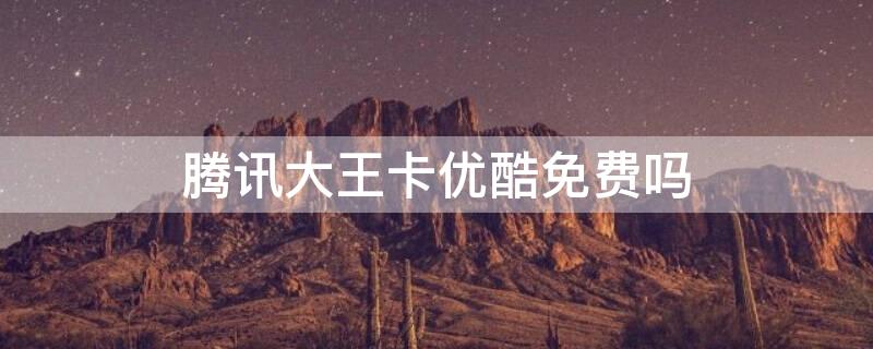 腾讯大王卡优酷免费吗（优酷是腾讯的吗大王卡免费吗）
