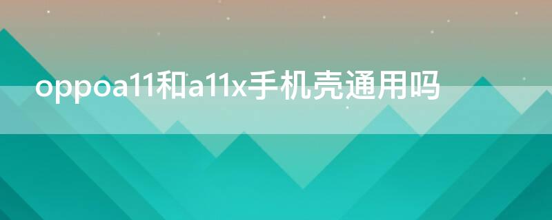 oppoa11和a11x手机壳通用吗 oppoa11n手机壳跟a11x的手机壳是一样的吗