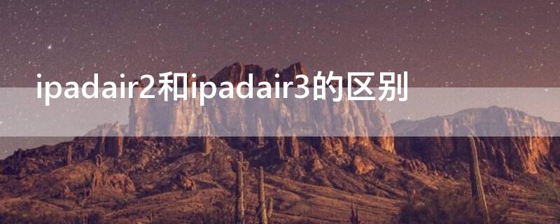 ipadair2和ipadair3的区别（ipadair2跟air3的区别）