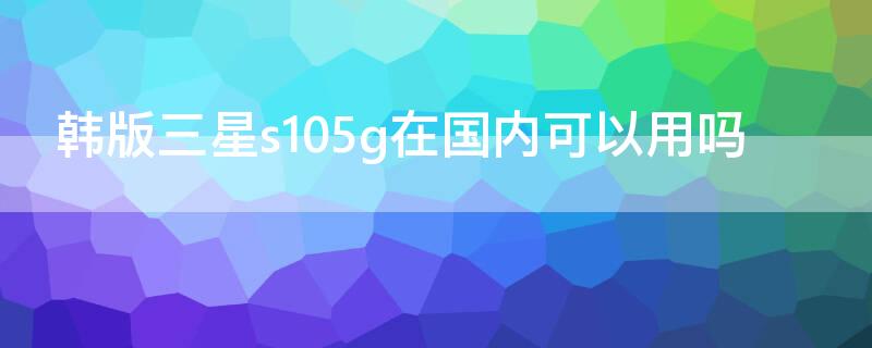 韩版三星s105g在国内可以用吗（韩版三星s105g版值得购买吗）