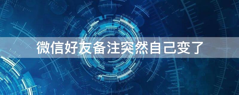 微信好友备注突然自己变了 微信备注怎么会自己变了