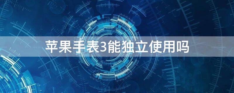 iPhone手表3能独立使用吗 苹果手表3不配对可以单独使用吗