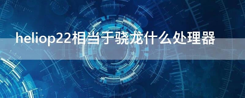 heliop22相当于骁龙什么处理器（heliop20相当于骁龙什么处理器）