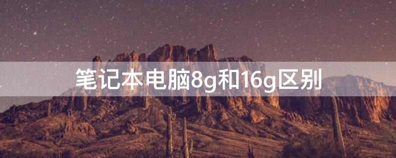 笔记本电脑8g和16g区别 笔记本电脑8g和16g区别是什么