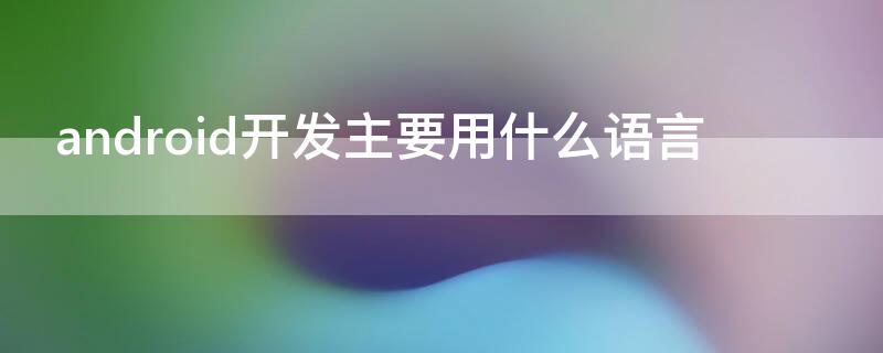 android开发主要用什么语言 androidapp开发用什么语言