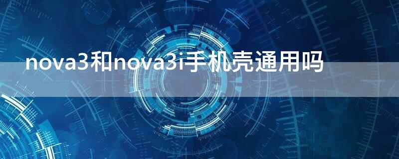 nova3和nova3i手机壳通用吗（华为nova3i手机壳通用吗）