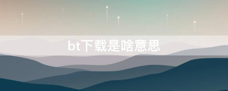 bt下载是啥意思 BT下载是什么