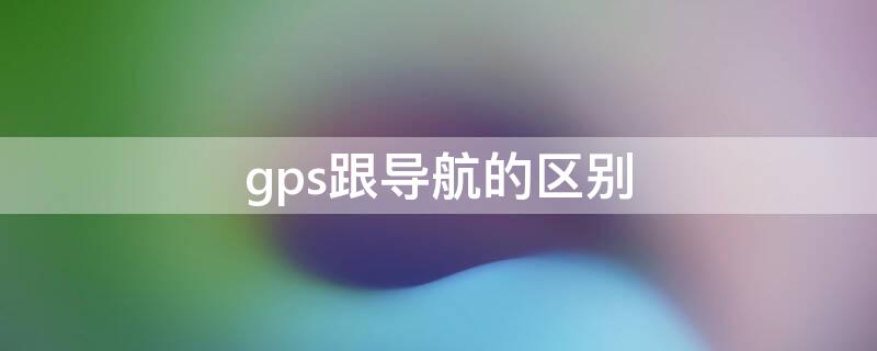 gps跟导航的区别（gps导航和手机导航的区别）