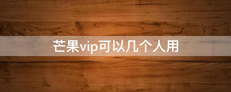 芒果vip可以几个人用 芒果tv会员可以同时几个人用VIP