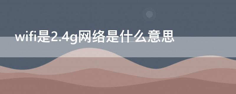 wifi是2.4g网络是什么意思（wifi是2.4ghz网络是什么意思）