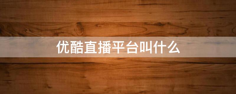 优酷直播平台叫什么（优酷的直播平台叫什么）