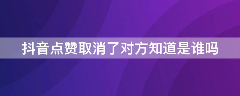 抖音点赞取消了对方知道是谁吗（抖音点赞又取消对方知道是谁吗）