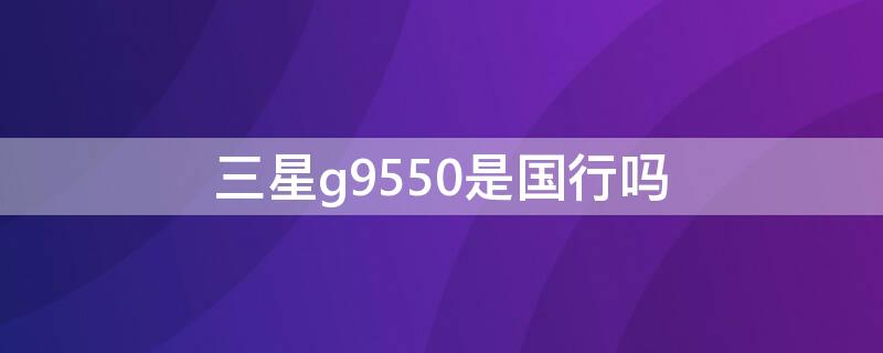 三星g9550是国行吗（三星s8+g9550是国行吗）