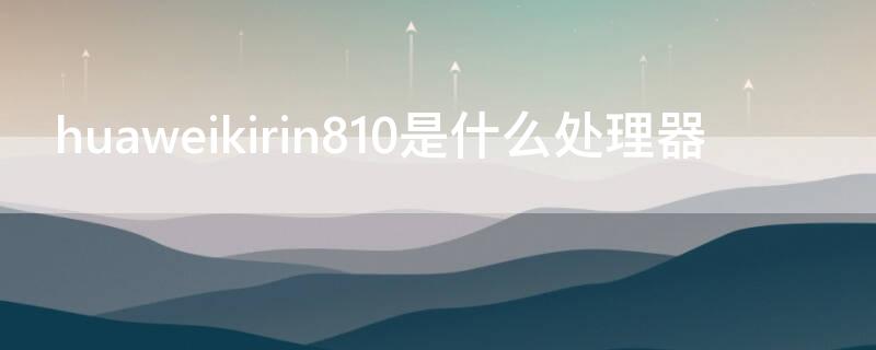 huaweikirin810是什么处理器 huaweiKirin810