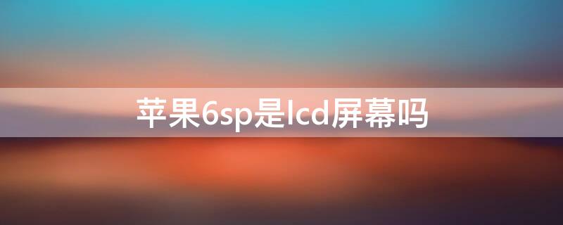 iPhone6sp是lcd屏幕吗 苹果6sp是lcd屏幕吗