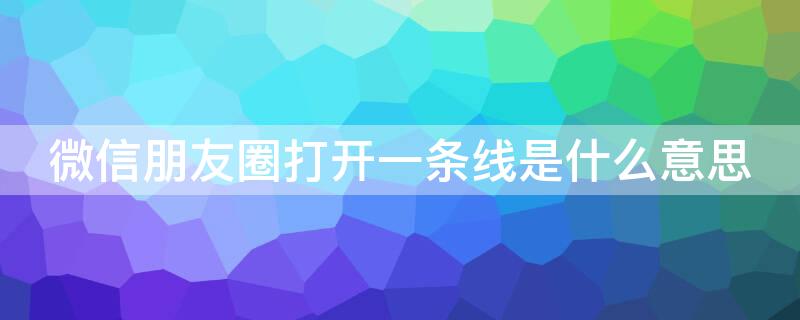 微信朋友圈打开一条线是什么意思 微信朋友圈点进去一条线是什么意思?