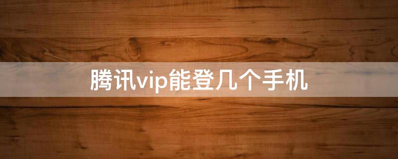 腾讯vip能登几个手机 一个腾讯vip能登几个手机