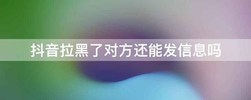 抖音拉黑了对方还能发信息吗（抖音为什么拉黑了对方还能发信息）