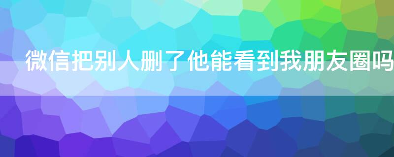 微信把别人删了他能看到我朋友圈吗 微信别人删了我我能看到他朋友圈吗