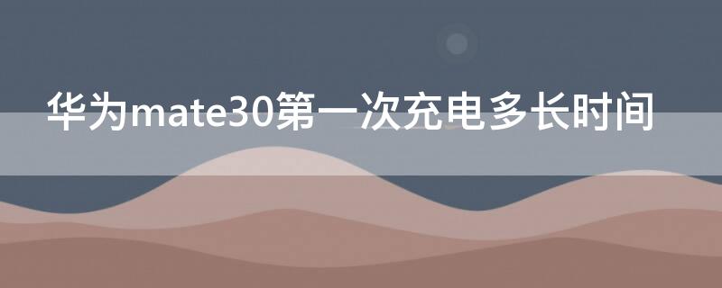 华为mate30第一次充电多长时间（华为mate30第一次充电充多久）