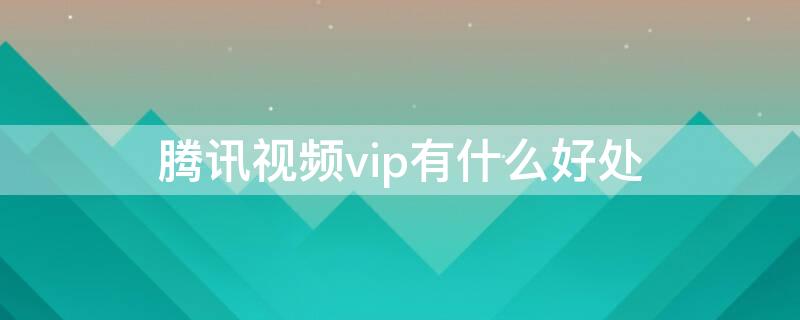 腾讯视频vip有什么好处（腾讯视频vip有啥好处）