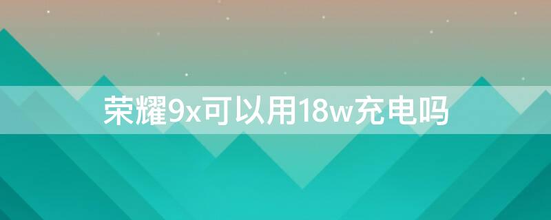 荣耀9x可以用18w充电吗（荣耀9x可以用20w充电器吗）